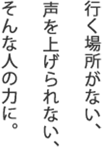 行く場所がない、声を上げられない、そんな人の力に。