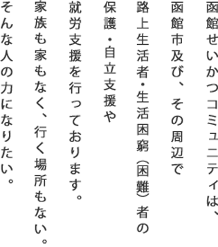 函館せいかつコミュニティは、函館市及び、その周辺で路上生活者・生活困窮（困難）者の保護・自立支援や、就労支援を行っております。家族もなく家もなく、行く場所もない。そんな人の力になりたい。